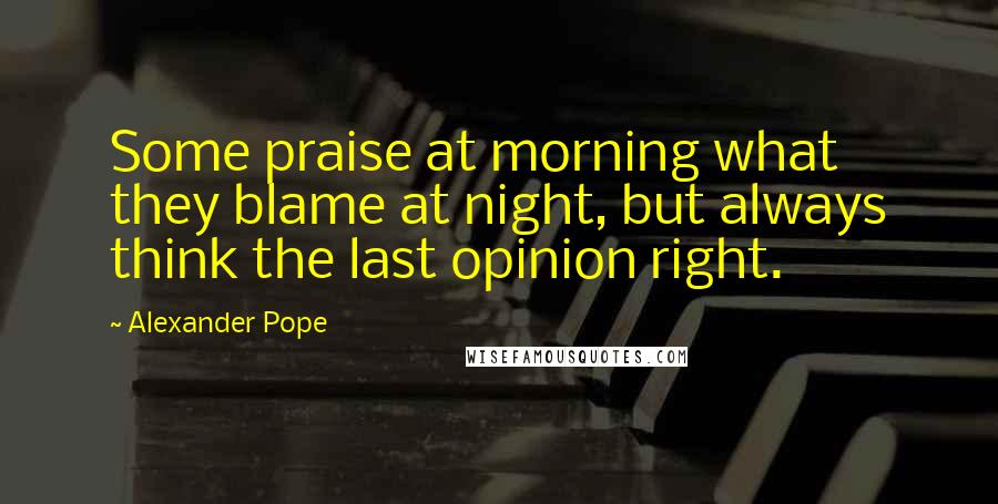 Alexander Pope Quotes: Some praise at morning what they blame at night, but always think the last opinion right.