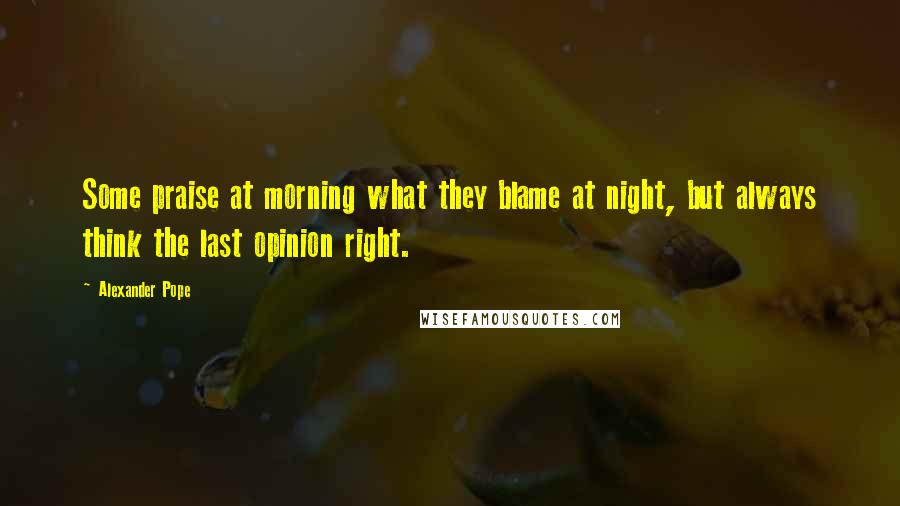 Alexander Pope Quotes: Some praise at morning what they blame at night, but always think the last opinion right.