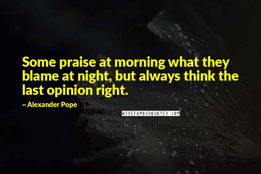 Alexander Pope Quotes: Some praise at morning what they blame at night, but always think the last opinion right.