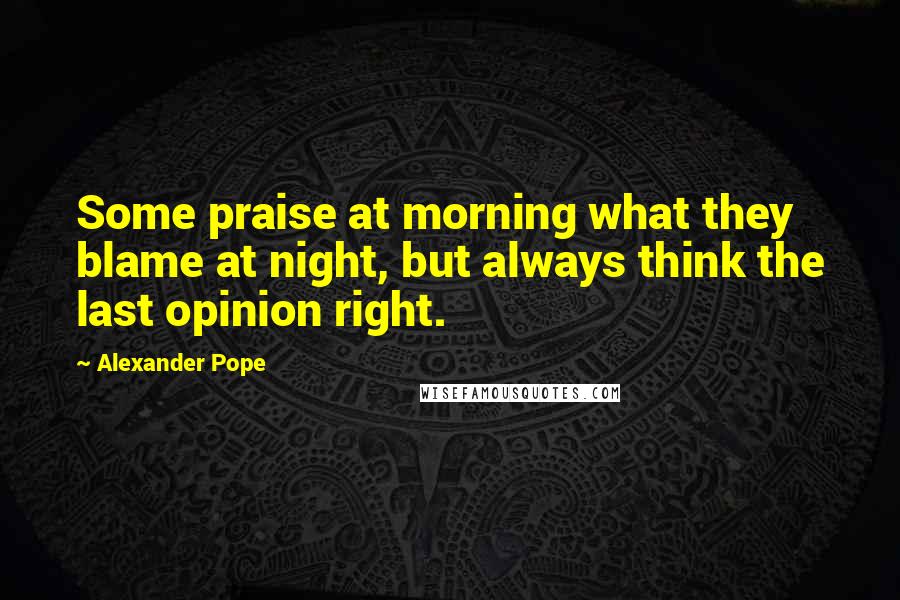 Alexander Pope Quotes: Some praise at morning what they blame at night, but always think the last opinion right.