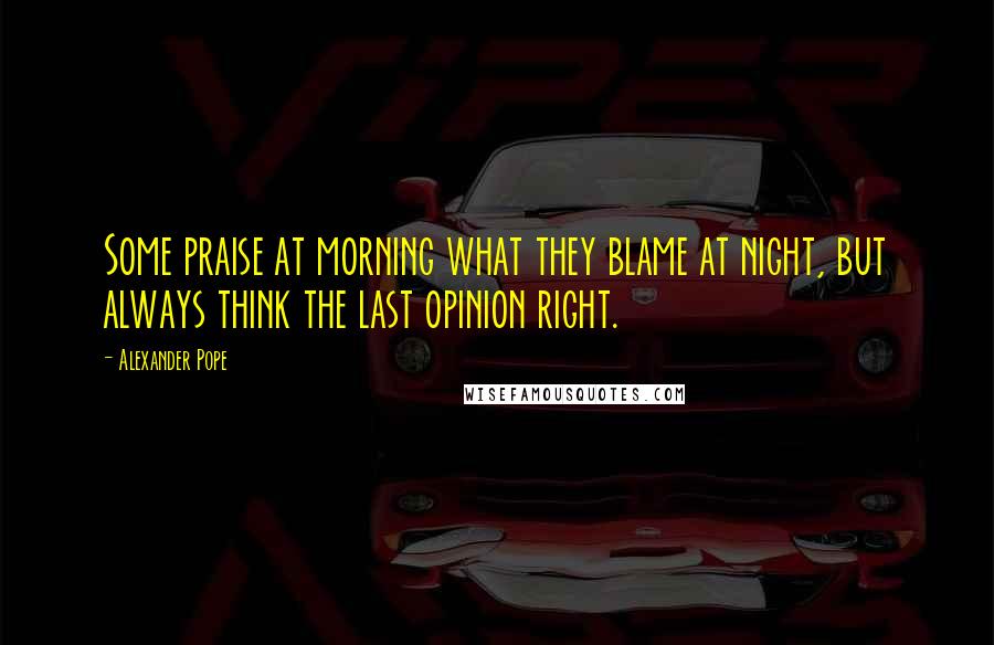 Alexander Pope Quotes: Some praise at morning what they blame at night, but always think the last opinion right.