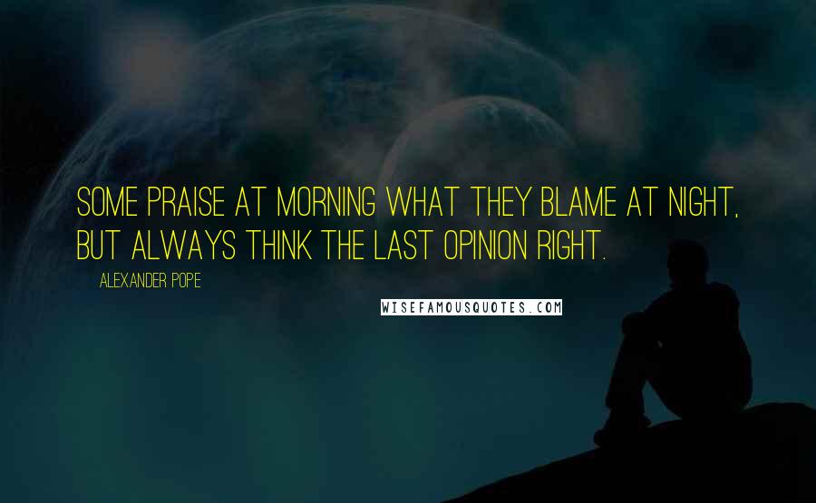 Alexander Pope Quotes: Some praise at morning what they blame at night, but always think the last opinion right.