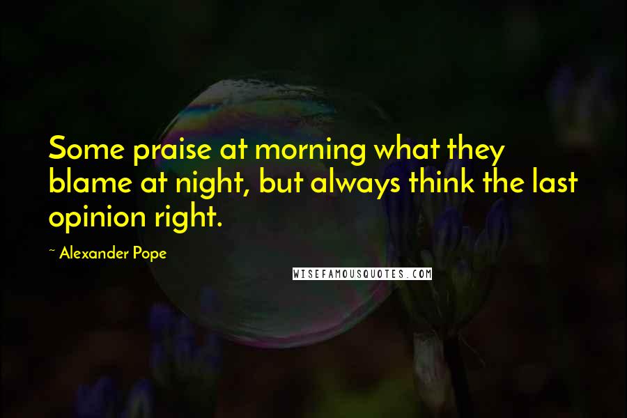 Alexander Pope Quotes: Some praise at morning what they blame at night, but always think the last opinion right.