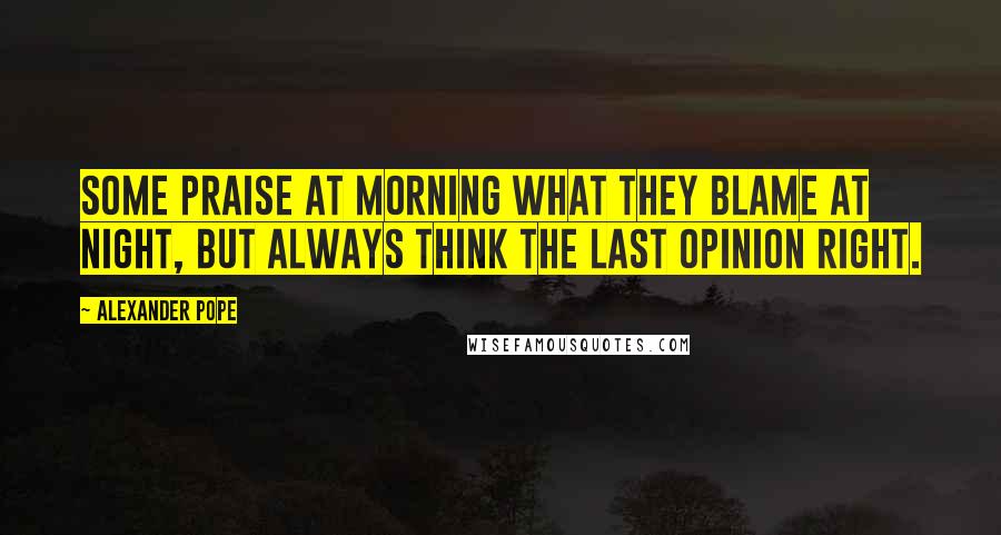 Alexander Pope Quotes: Some praise at morning what they blame at night, but always think the last opinion right.