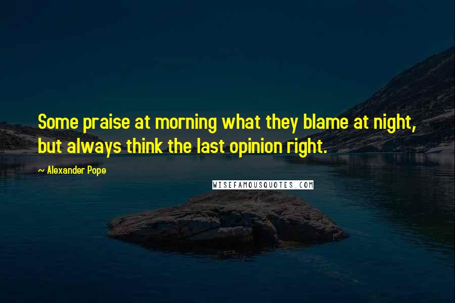 Alexander Pope Quotes: Some praise at morning what they blame at night, but always think the last opinion right.