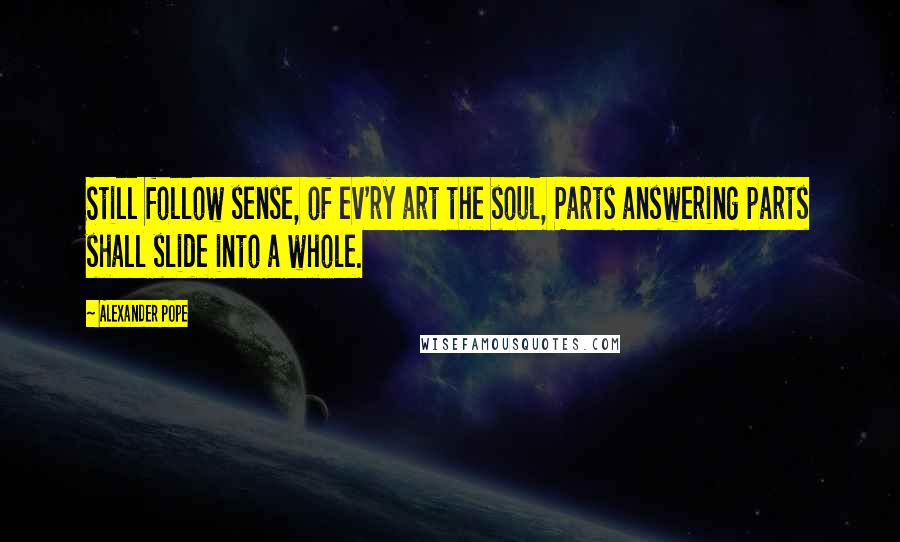 Alexander Pope Quotes: Still follow sense, of ev'ry art the soul, Parts answering parts shall slide into a whole.