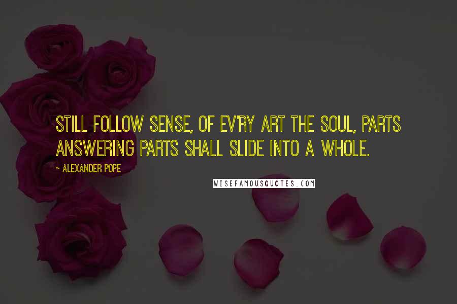 Alexander Pope Quotes: Still follow sense, of ev'ry art the soul, Parts answering parts shall slide into a whole.