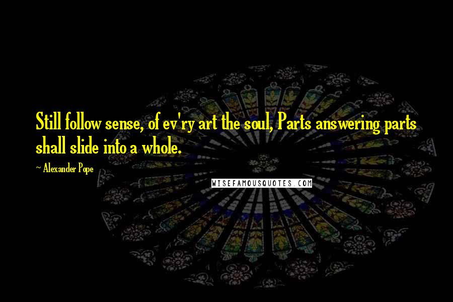 Alexander Pope Quotes: Still follow sense, of ev'ry art the soul, Parts answering parts shall slide into a whole.