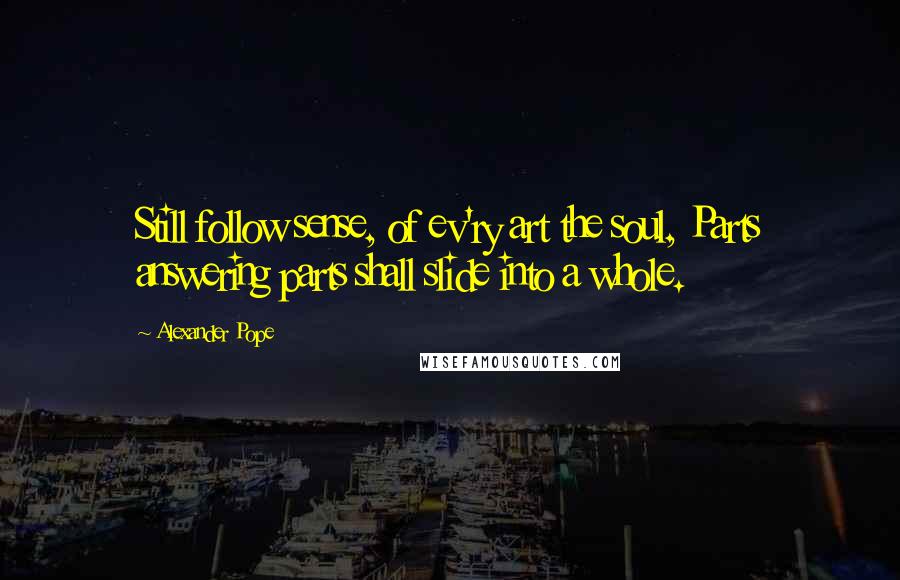 Alexander Pope Quotes: Still follow sense, of ev'ry art the soul, Parts answering parts shall slide into a whole.