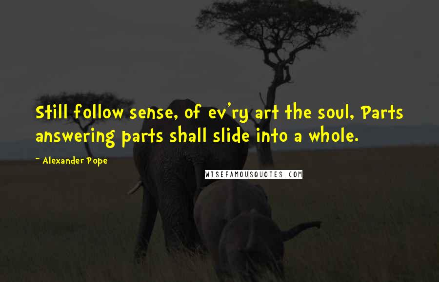 Alexander Pope Quotes: Still follow sense, of ev'ry art the soul, Parts answering parts shall slide into a whole.