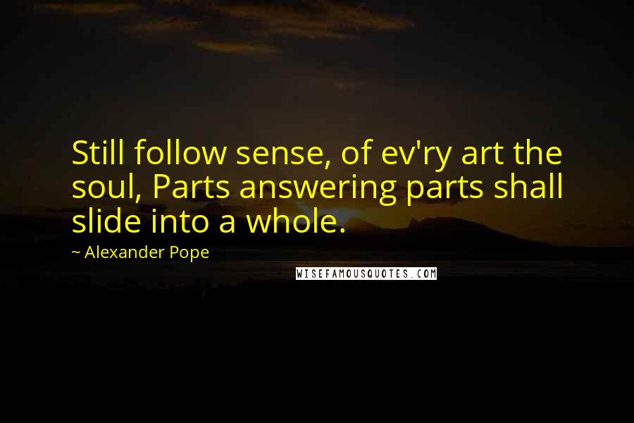 Alexander Pope Quotes: Still follow sense, of ev'ry art the soul, Parts answering parts shall slide into a whole.