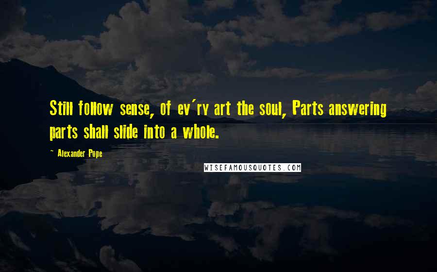 Alexander Pope Quotes: Still follow sense, of ev'ry art the soul, Parts answering parts shall slide into a whole.