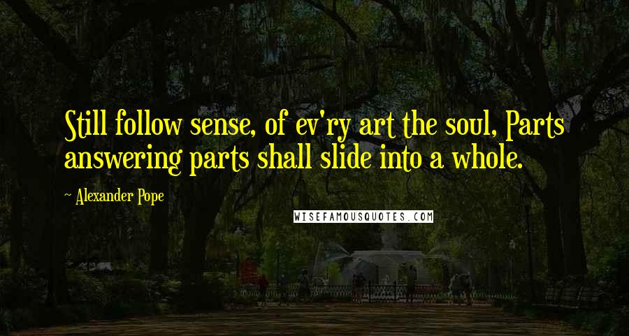 Alexander Pope Quotes: Still follow sense, of ev'ry art the soul, Parts answering parts shall slide into a whole.