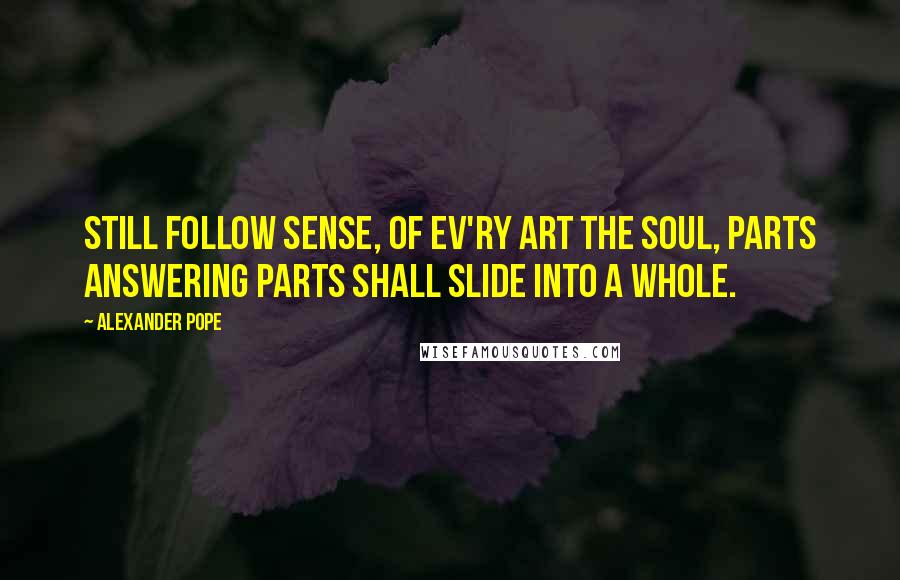 Alexander Pope Quotes: Still follow sense, of ev'ry art the soul, Parts answering parts shall slide into a whole.