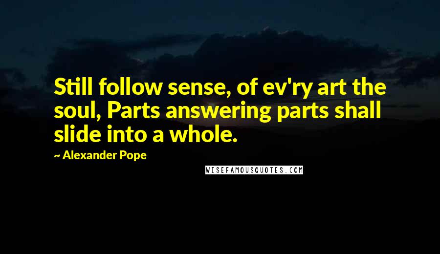 Alexander Pope Quotes: Still follow sense, of ev'ry art the soul, Parts answering parts shall slide into a whole.