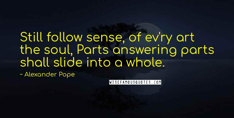 Alexander Pope Quotes: Still follow sense, of ev'ry art the soul, Parts answering parts shall slide into a whole.