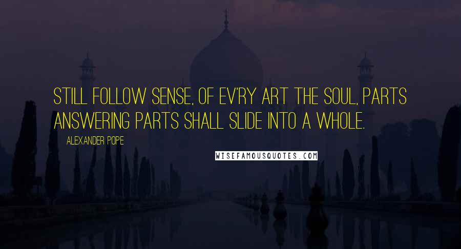 Alexander Pope Quotes: Still follow sense, of ev'ry art the soul, Parts answering parts shall slide into a whole.