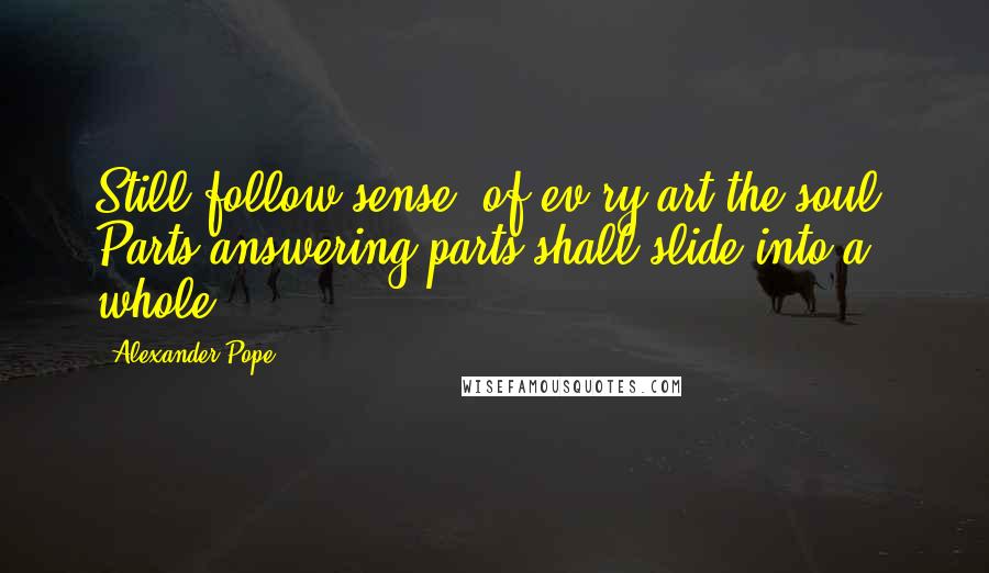 Alexander Pope Quotes: Still follow sense, of ev'ry art the soul, Parts answering parts shall slide into a whole.