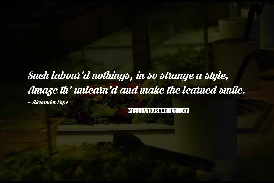 Alexander Pope Quotes: Such labour'd nothings, in so strange a style, Amaze th' unlearn'd and make the learned smile.