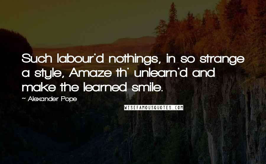 Alexander Pope Quotes: Such labour'd nothings, in so strange a style, Amaze th' unlearn'd and make the learned smile.