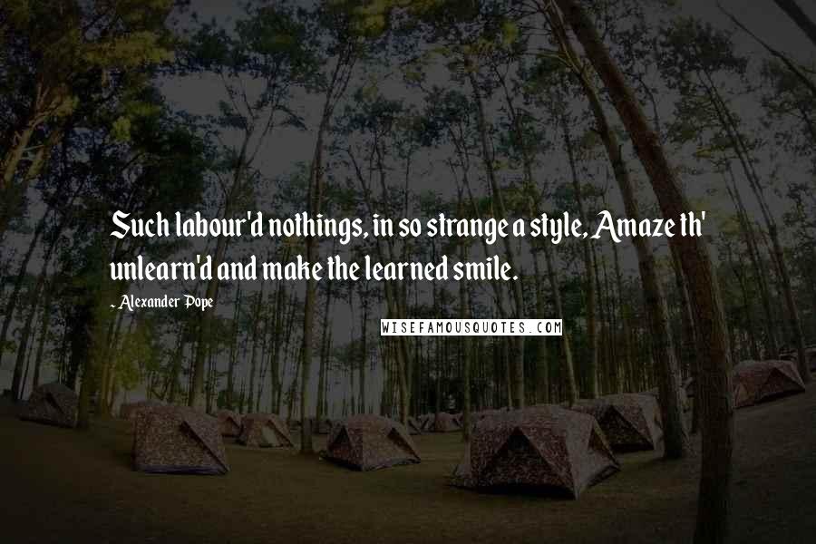 Alexander Pope Quotes: Such labour'd nothings, in so strange a style, Amaze th' unlearn'd and make the learned smile.