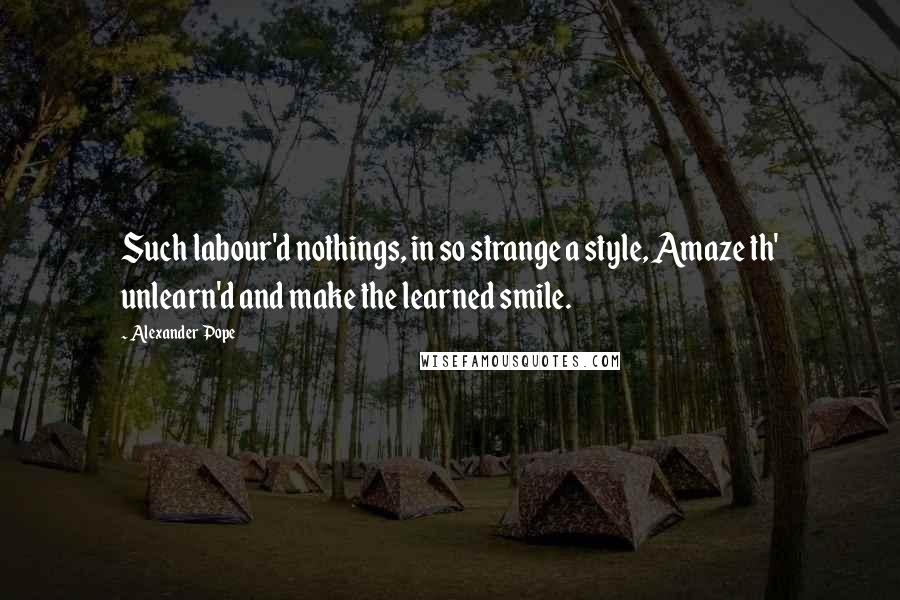 Alexander Pope Quotes: Such labour'd nothings, in so strange a style, Amaze th' unlearn'd and make the learned smile.