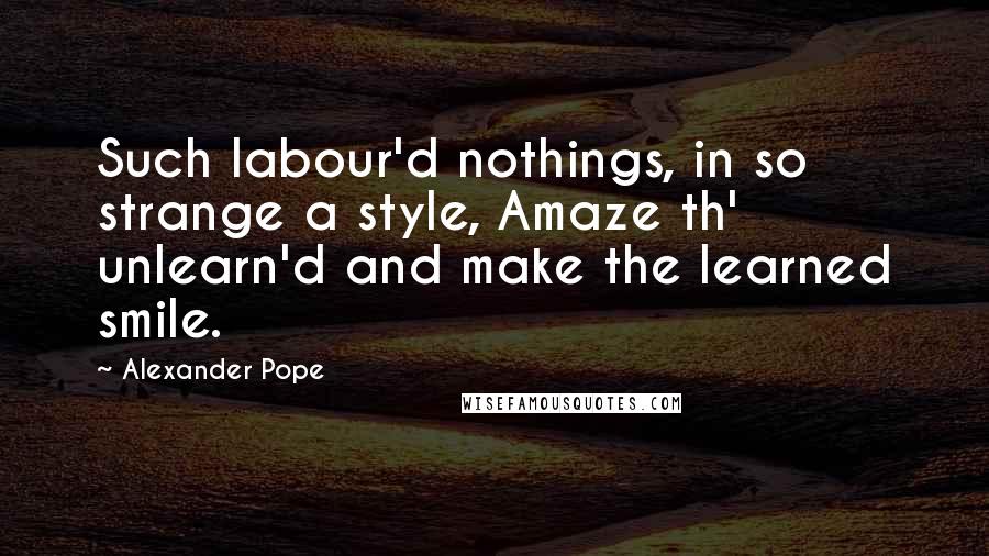 Alexander Pope Quotes: Such labour'd nothings, in so strange a style, Amaze th' unlearn'd and make the learned smile.