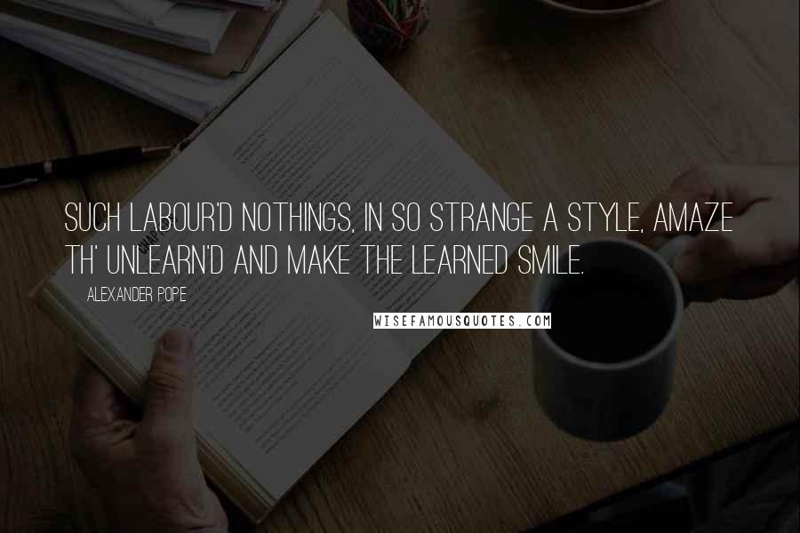 Alexander Pope Quotes: Such labour'd nothings, in so strange a style, Amaze th' unlearn'd and make the learned smile.
