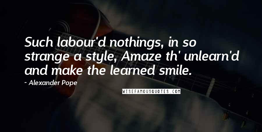 Alexander Pope Quotes: Such labour'd nothings, in so strange a style, Amaze th' unlearn'd and make the learned smile.