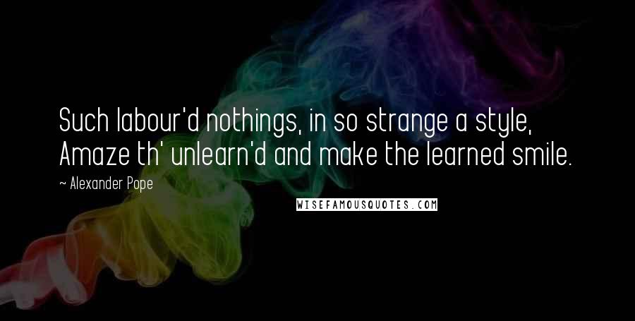 Alexander Pope Quotes: Such labour'd nothings, in so strange a style, Amaze th' unlearn'd and make the learned smile.