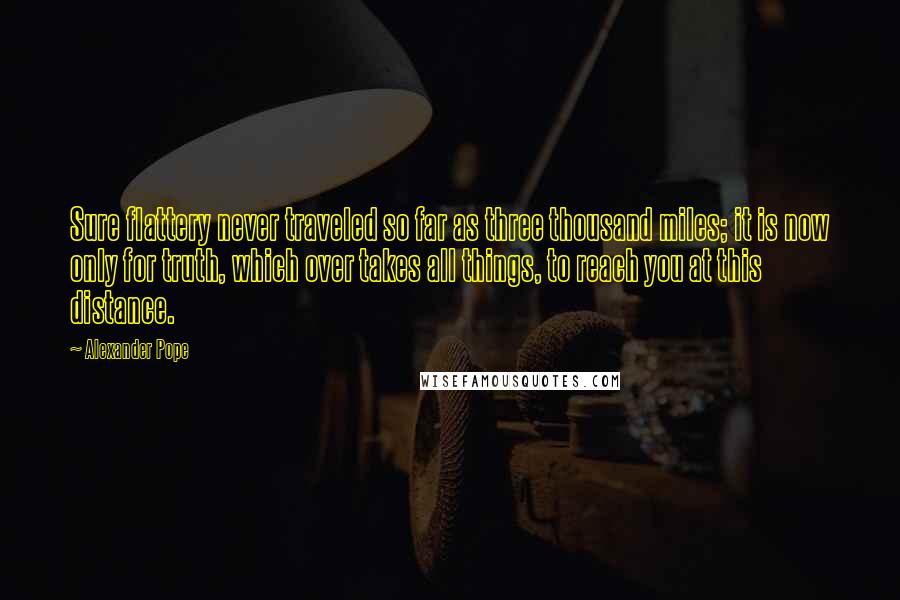 Alexander Pope Quotes: Sure flattery never traveled so far as three thousand miles; it is now only for truth, which over takes all things, to reach you at this distance.