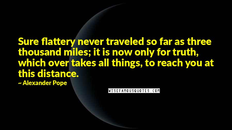 Alexander Pope Quotes: Sure flattery never traveled so far as three thousand miles; it is now only for truth, which over takes all things, to reach you at this distance.