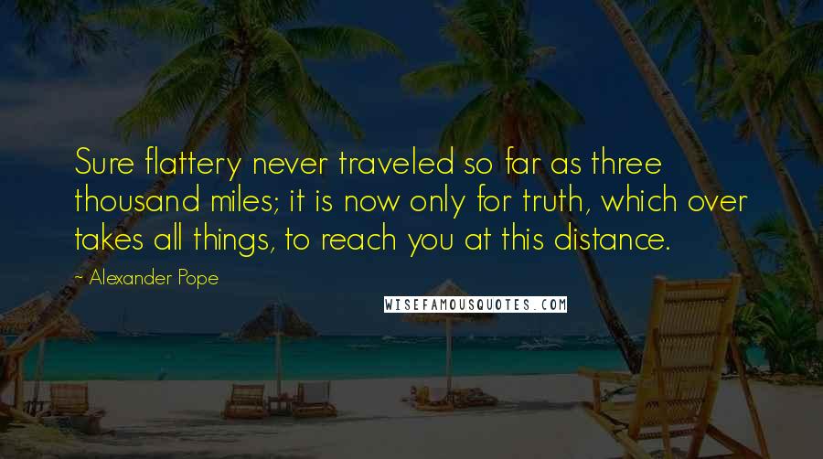 Alexander Pope Quotes: Sure flattery never traveled so far as three thousand miles; it is now only for truth, which over takes all things, to reach you at this distance.