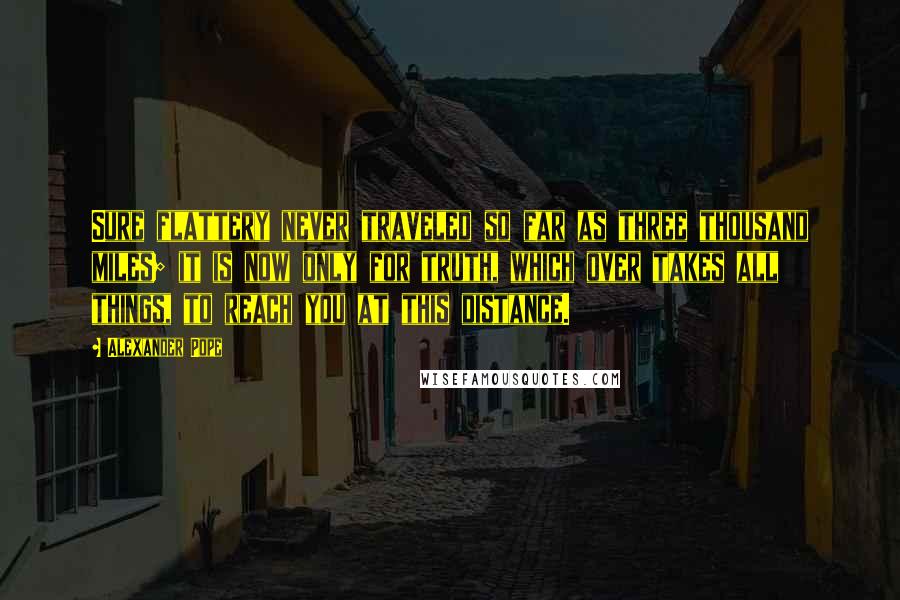 Alexander Pope Quotes: Sure flattery never traveled so far as three thousand miles; it is now only for truth, which over takes all things, to reach you at this distance.
