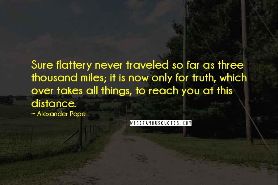Alexander Pope Quotes: Sure flattery never traveled so far as three thousand miles; it is now only for truth, which over takes all things, to reach you at this distance.