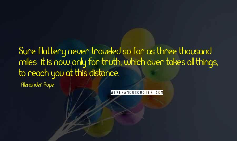 Alexander Pope Quotes: Sure flattery never traveled so far as three thousand miles; it is now only for truth, which over takes all things, to reach you at this distance.