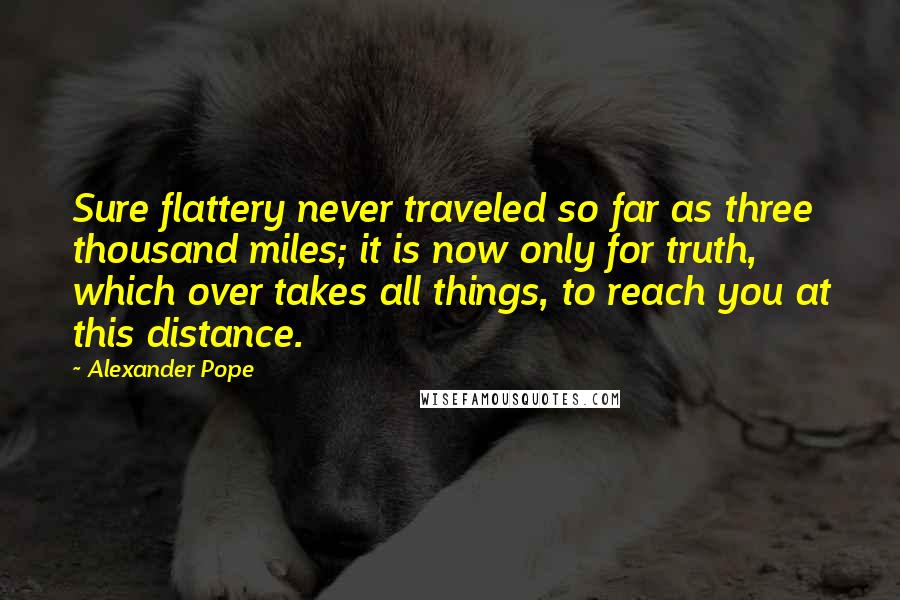 Alexander Pope Quotes: Sure flattery never traveled so far as three thousand miles; it is now only for truth, which over takes all things, to reach you at this distance.