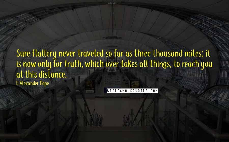 Alexander Pope Quotes: Sure flattery never traveled so far as three thousand miles; it is now only for truth, which over takes all things, to reach you at this distance.