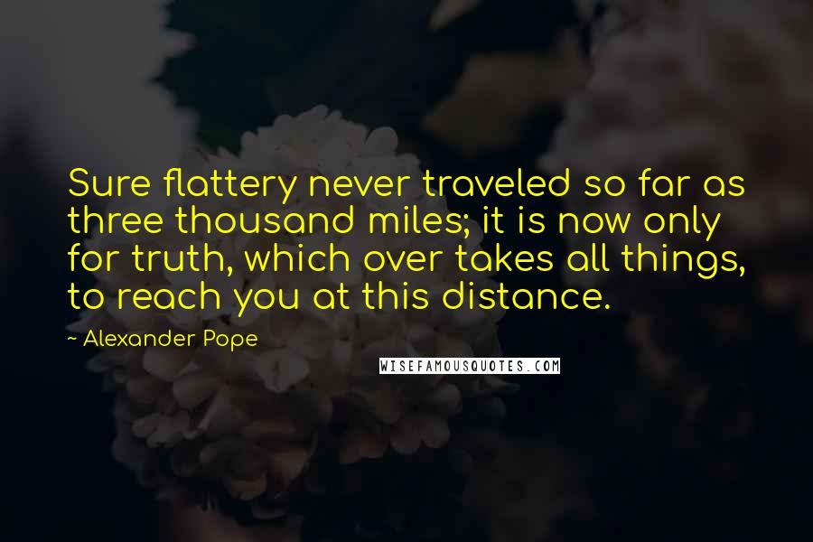 Alexander Pope Quotes: Sure flattery never traveled so far as three thousand miles; it is now only for truth, which over takes all things, to reach you at this distance.