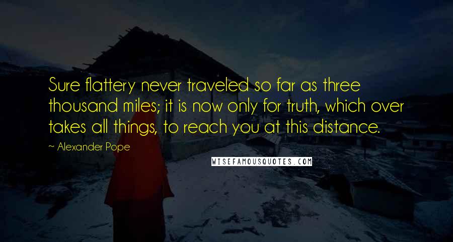 Alexander Pope Quotes: Sure flattery never traveled so far as three thousand miles; it is now only for truth, which over takes all things, to reach you at this distance.