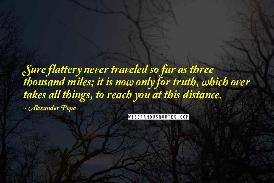 Alexander Pope Quotes: Sure flattery never traveled so far as three thousand miles; it is now only for truth, which over takes all things, to reach you at this distance.