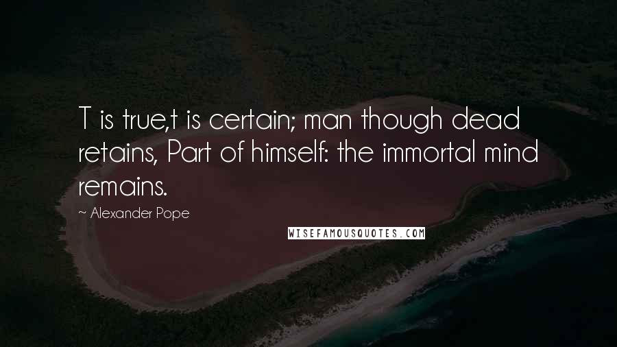 Alexander Pope Quotes: T is true,t is certain; man though dead retains, Part of himself: the immortal mind remains.