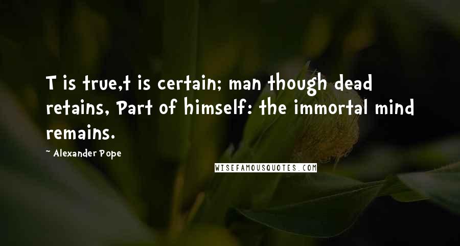Alexander Pope Quotes: T is true,t is certain; man though dead retains, Part of himself: the immortal mind remains.