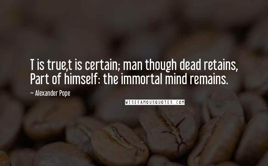 Alexander Pope Quotes: T is true,t is certain; man though dead retains, Part of himself: the immortal mind remains.