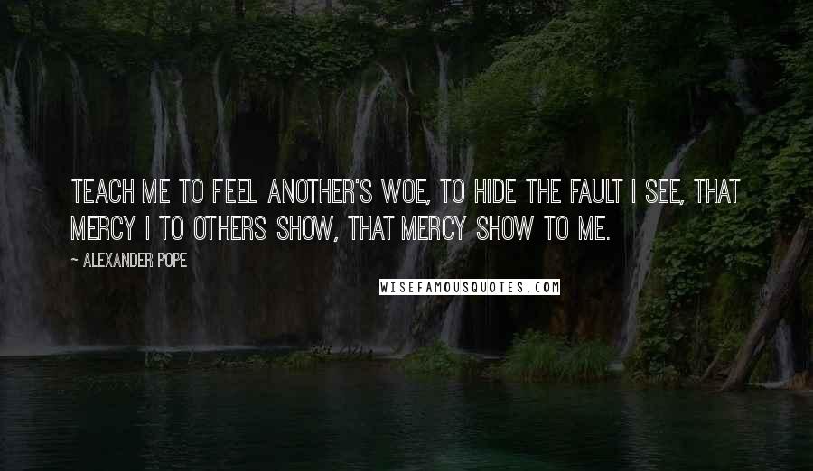 Alexander Pope Quotes: Teach me to feel another's woe, to hide the fault I see, that mercy I to others show, that mercy show to me.