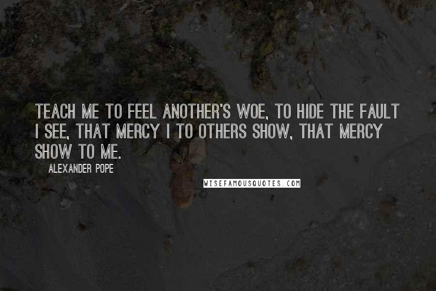 Alexander Pope Quotes: Teach me to feel another's woe, to hide the fault I see, that mercy I to others show, that mercy show to me.