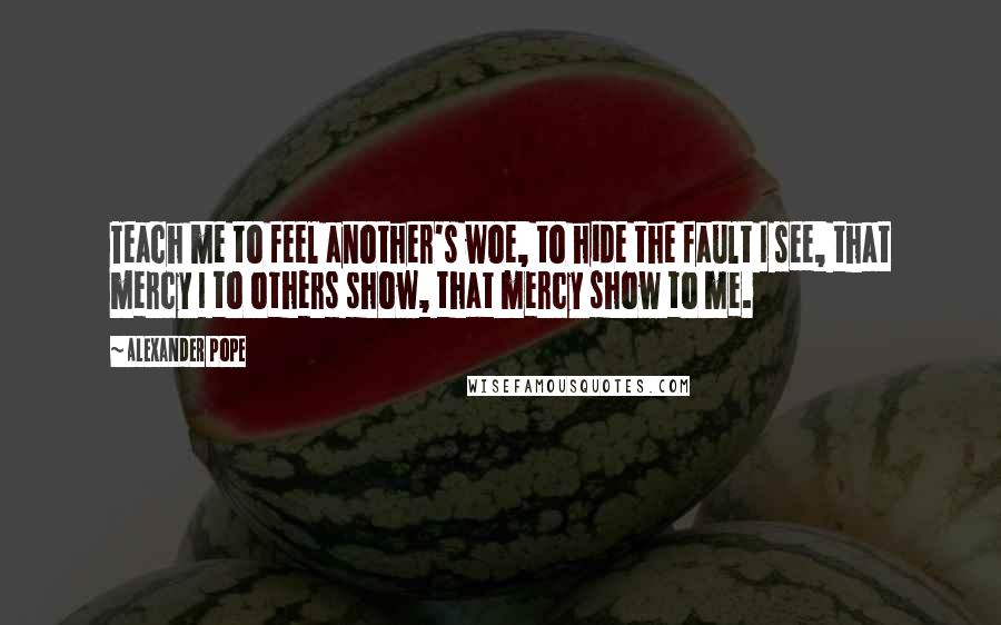 Alexander Pope Quotes: Teach me to feel another's woe, to hide the fault I see, that mercy I to others show, that mercy show to me.