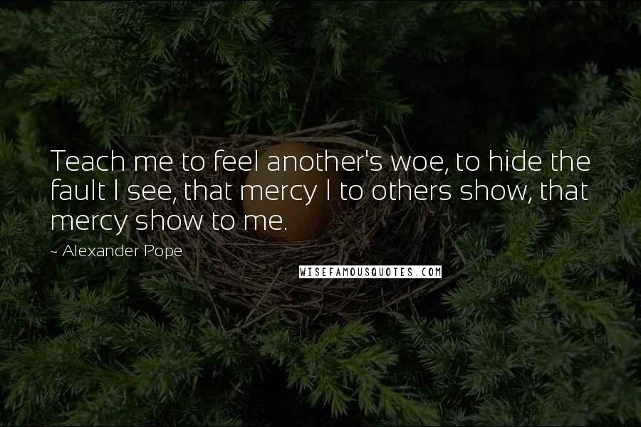 Alexander Pope Quotes: Teach me to feel another's woe, to hide the fault I see, that mercy I to others show, that mercy show to me.