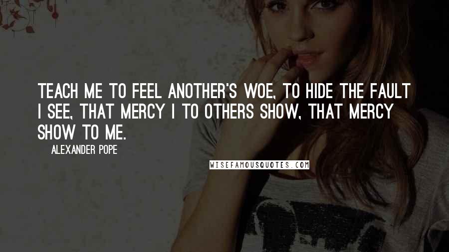 Alexander Pope Quotes: Teach me to feel another's woe, to hide the fault I see, that mercy I to others show, that mercy show to me.