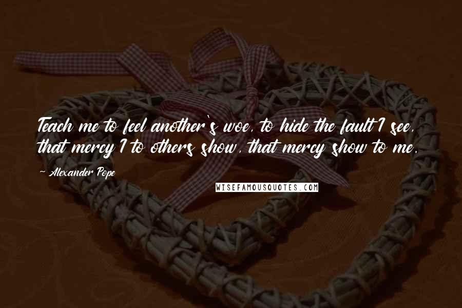 Alexander Pope Quotes: Teach me to feel another's woe, to hide the fault I see, that mercy I to others show, that mercy show to me.